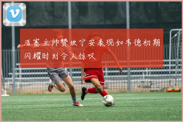 活塞主帅赞坎宁安表现如韦德初期闪耀时刻令人惊叹