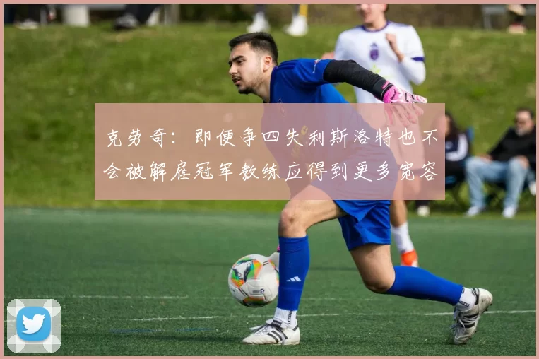 克劳奇：即便争四失利斯洛特也不会被解雇冠军教练应得到更多宽容与理解