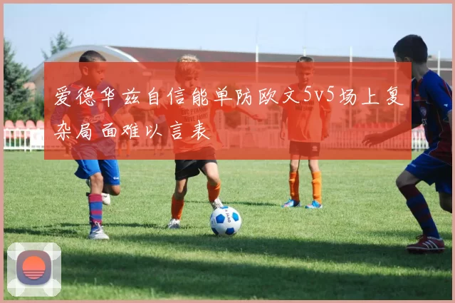 爱德华兹自信能单防欧文5v5场上复杂局面难以言表