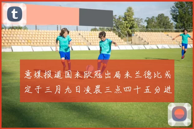 意媒报道国米欧冠出局米兰德比或定于三月九日凌晨三点四十五分进行