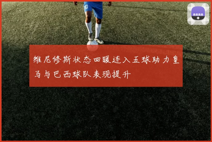维尼修斯状态回暖连入五球助力皇马与巴西球队表现提升
