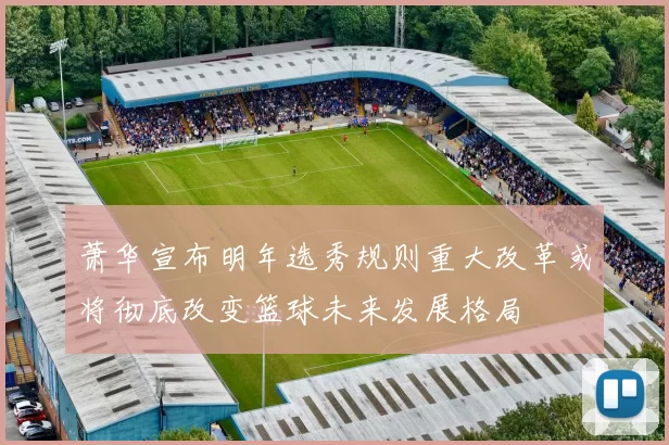 萧华宣布明年选秀规则重大改革或将彻底改变篮球未来发展格局