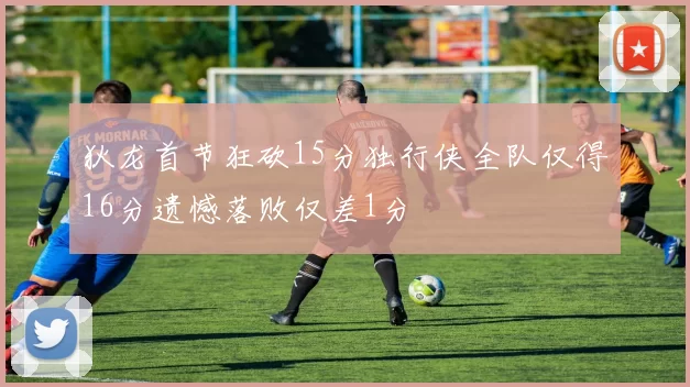 狄龙首节狂砍15分独行侠全队仅得16分遗憾落败仅差1分