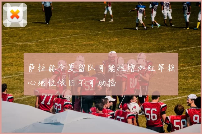 萨拉赫今夏留队可能性增加红军核心地位依旧不可动摇