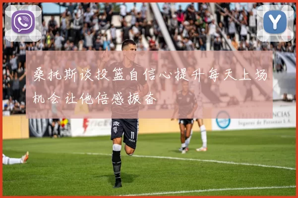 桑托斯谈投篮自信心提升每天上场机会让他倍感振奋