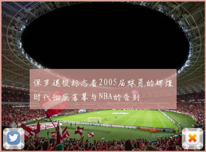 保罗退役标志着2005届球员的辉煌时代彻底落幕与NBA的告别