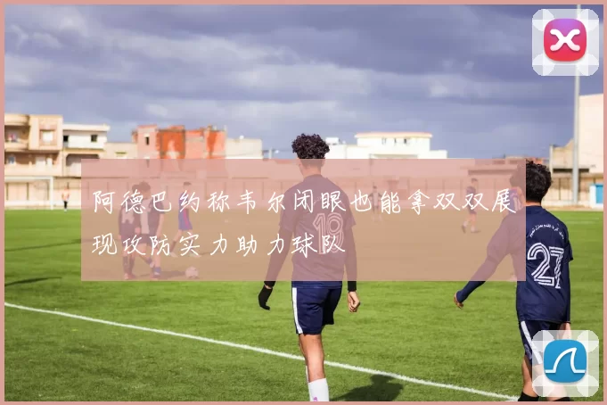 阿德巴约称韦尔闭眼也能拿双双展现攻防实力助力球队