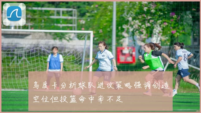 乌度卡分析球队进攻策略强调创造空位但投篮命中率不足