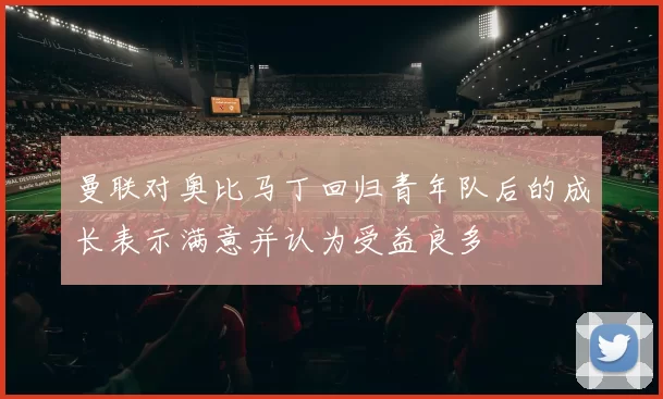 曼联对奥比马丁回归青年队后的成长表示满意并认为受益良多