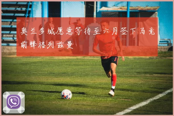 奥兰多城愿意等待至六月签下马竞前锋格列兹曼