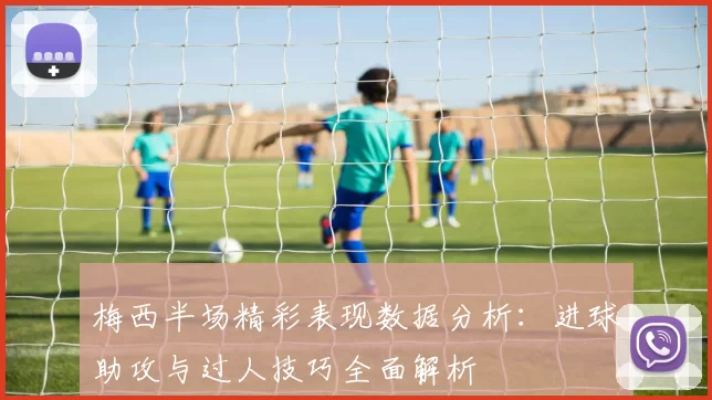 梅西半场精彩表现数据分析：进球助攻与过人技巧全面解析