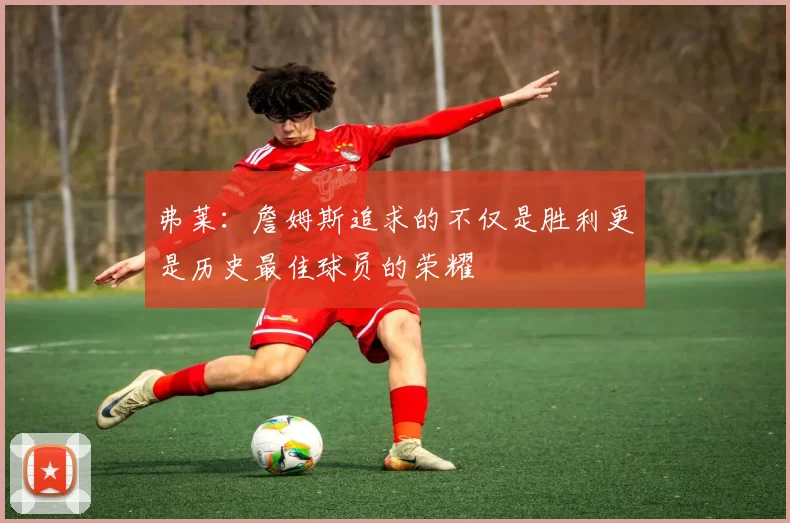 弗莱：詹姆斯追求的不仅是胜利更是历史最佳球员的荣耀