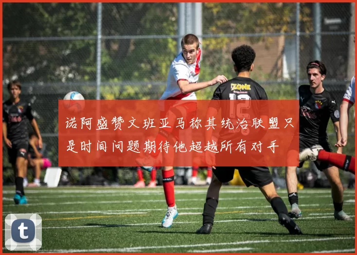 诺阿盛赞文班亚马称其统治联盟只是时间问题期待他超越所有对手