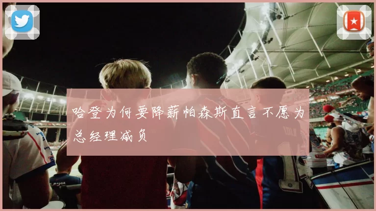 哈登为何要降薪帕森斯直言不愿为总经理减负