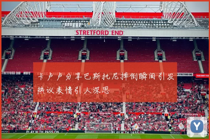 卡卢卢分享巴斯托尼摔倒瞬间引发热议表情引人深思