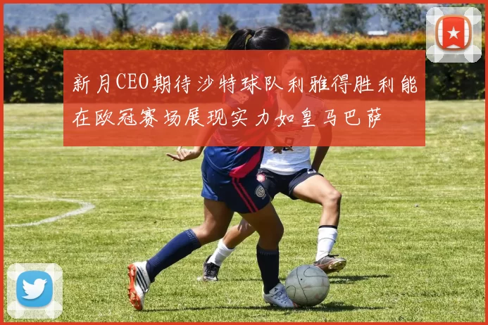 新月CEO期待沙特球队利雅得胜利能在欧冠赛场展现实力如皇马巴萨