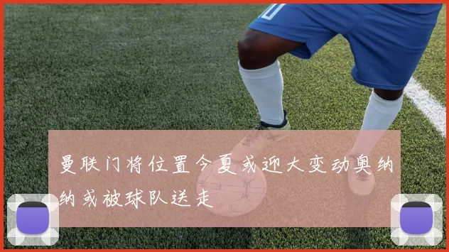 曼联门将位置今夏或迎大变动奥纳纳或被球队送走